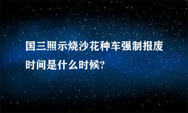 国三照示烧沙花种车强制报废时间是什么时候?