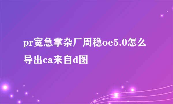 pr宽急掌杂厂周稳oe5.0怎么导出ca来自d图