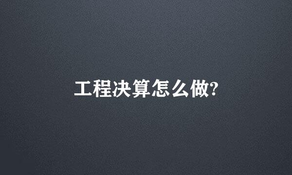 工程决算怎么做?