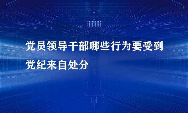 党员领导干部哪些行为要受到党纪来自处分