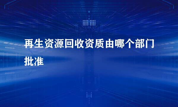 再生资源回收资质由哪个部门批准