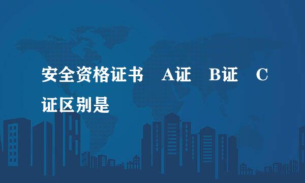 安全资格证书 A证 B证 C证区别是