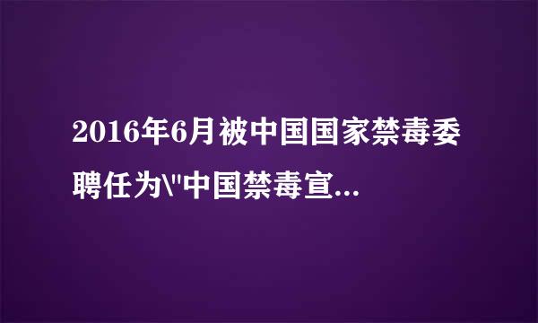 2016年6月被中国国家禁毒委聘任为\