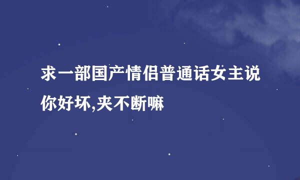 求一部国产情侣普通话女主说你好坏,夹不断嘛