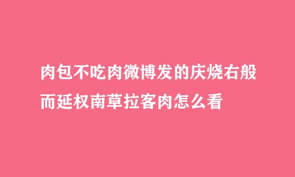 肉包不吃肉微博发的庆烧右般而延权南草拉客肉怎么看