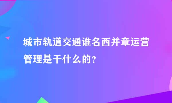城市轨道交通谁名西并章运营管理是干什么的？