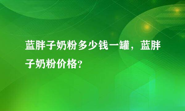 蓝胖子奶粉多少钱一罐，蓝胖子奶粉价格？