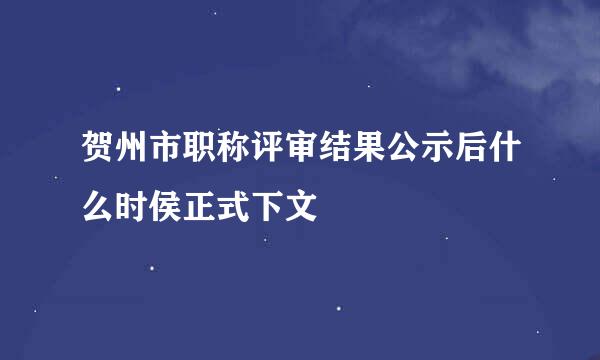贺州市职称评审结果公示后什么时侯正式下文