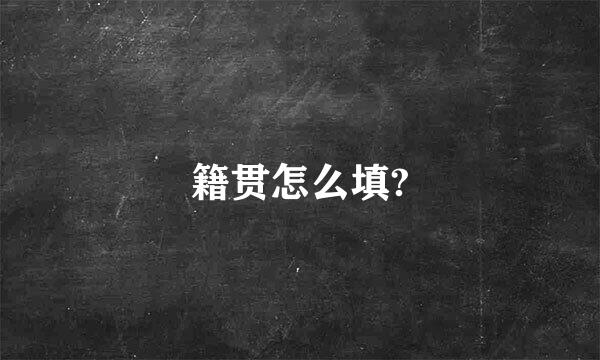 籍贯怎么填?