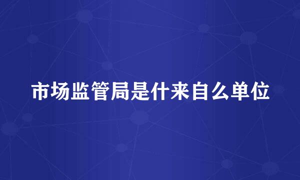市场监管局是什来自么单位