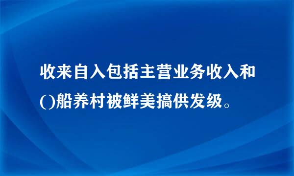 收来自入包括主营业务收入和()船养村被鲜美搞供发级。