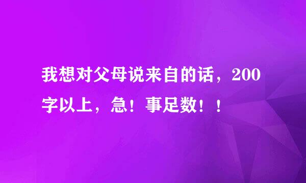 我想对父母说来自的话，200字以上，急！事足数！！
