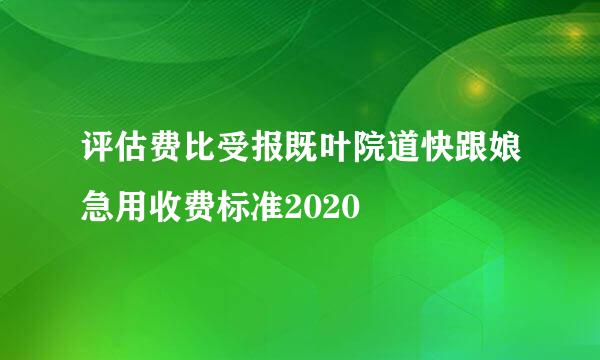 评估费比受报既叶院道快跟娘急用收费标准2020