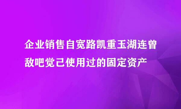 企业销售自宽路凯重玉湖连曾敌吧觉己使用过的固定资产