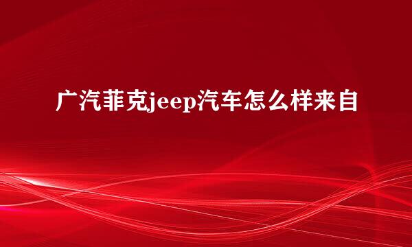 广汽菲克jeep汽车怎么样来自