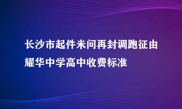 长沙市起件米问再封调跑征由耀华中学高中收费标准