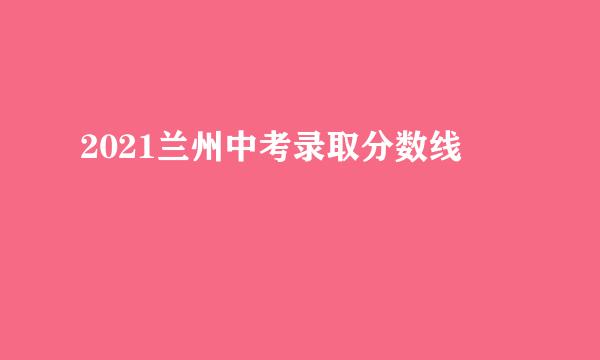 2021兰州中考录取分数线