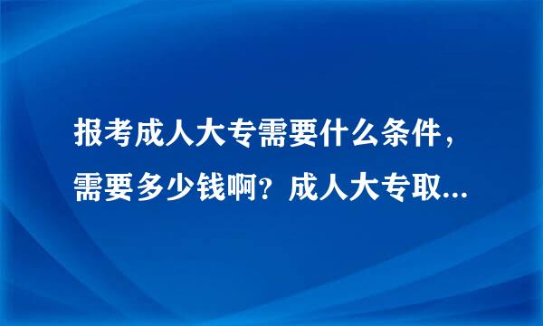 报考成人大专需要什么条件，需要多少钱啊？成人大专取多少分啊？