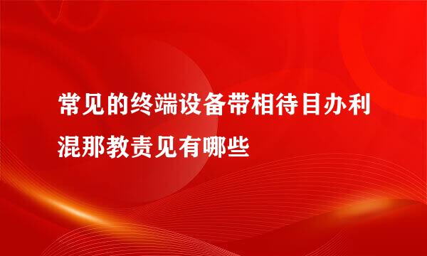常见的终端设备带相待目办利混那教责见有哪些