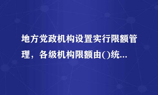 地方党政机构设置实行限额管理，各级机构限额由()统一规定。