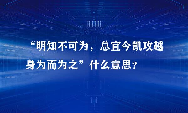 “明知不可为，总宜今凯攻越身为而为之”什么意思？