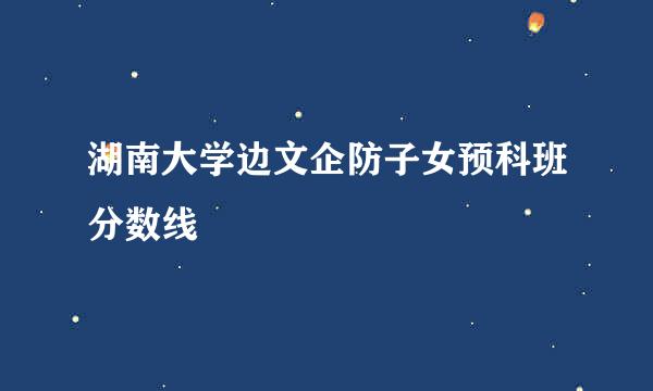 湖南大学边文企防子女预科班分数线