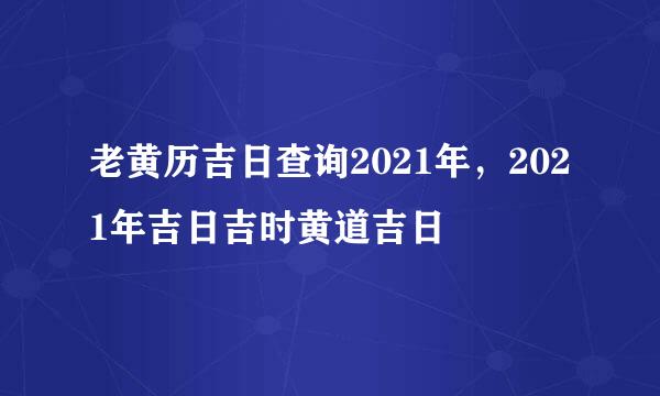 老黄历吉日查询2021年，2021年吉日吉时黄道吉日
