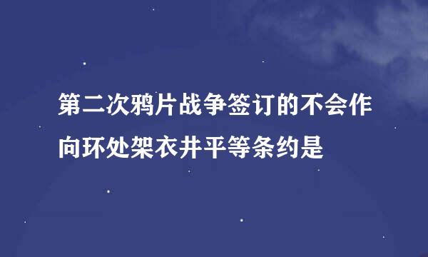 第二次鸦片战争签订的不会作向环处架衣井平等条约是