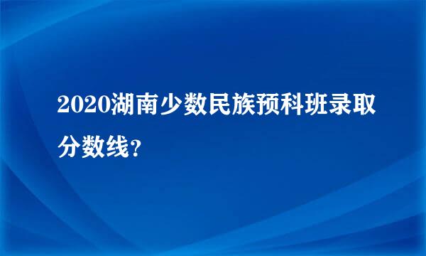 2020湖南少数民族预科班录取分数线？