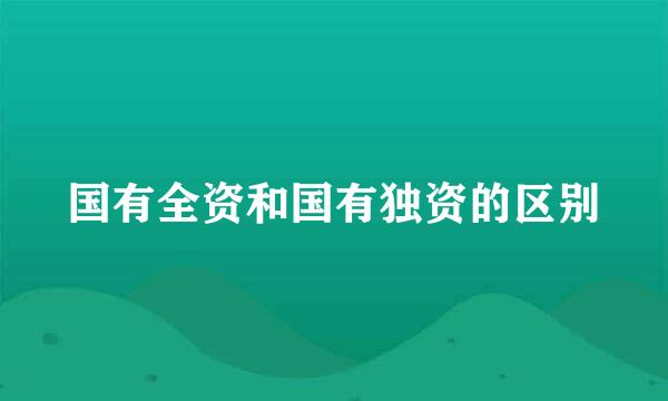 国有全资和国有独资的区别