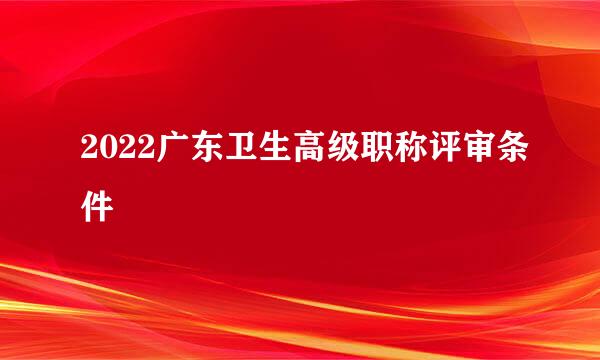 2022广东卫生高级职称评审条件