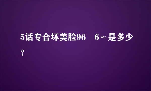 5话专合坏美脸96✘6≈是多少？