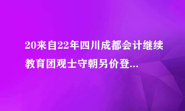20来自22年四川成都会计继续教育团观士守朝另价登录入口：四川会计服务360问答
