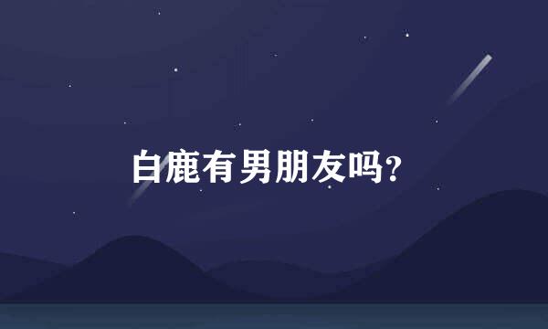 白鹿有男朋友吗？