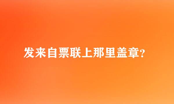 发来自票联上那里盖章？