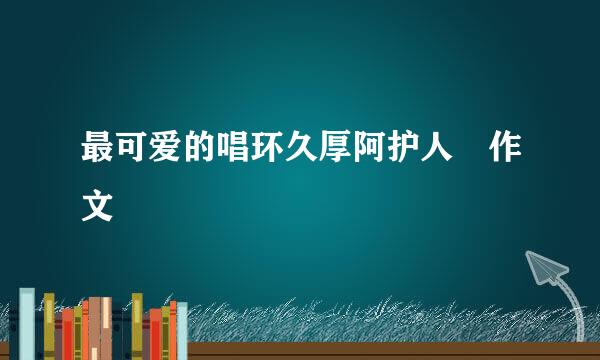 最可爱的唱环久厚阿护人 作文
