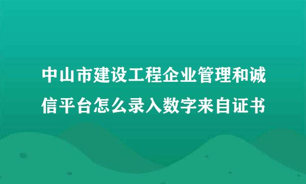 中山市建设工程企业管理和诚信平台怎么录入数字来自证书