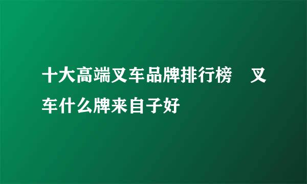 十大高端叉车品牌排行榜 叉车什么牌来自子好