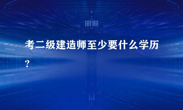考二级建造师至少要什么学历？