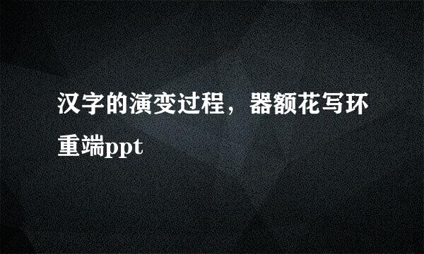 汉字的演变过程，器额花写环重端ppt