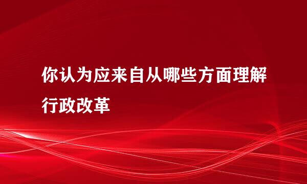 你认为应来自从哪些方面理解行政改革