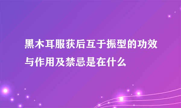 黑木耳服获后互于振型的功效与作用及禁忌是在什么
