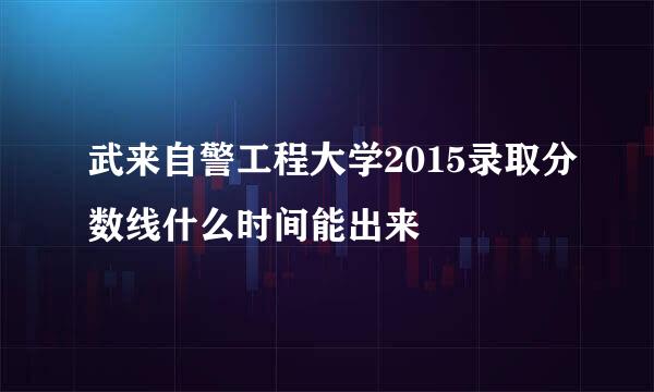 武来自警工程大学2015录取分数线什么时间能出来