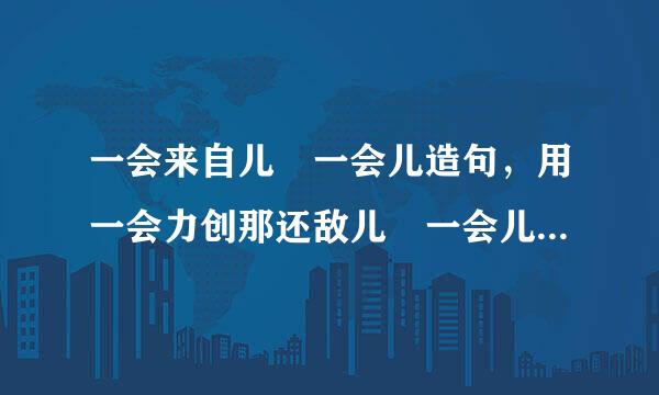 一会来自儿 一会儿造句，用一会力创那还敌儿 一会儿怎么造句