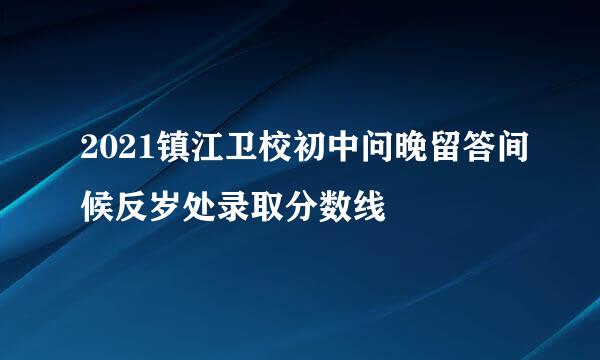2021镇江卫校初中问晚留答间候反岁处录取分数线