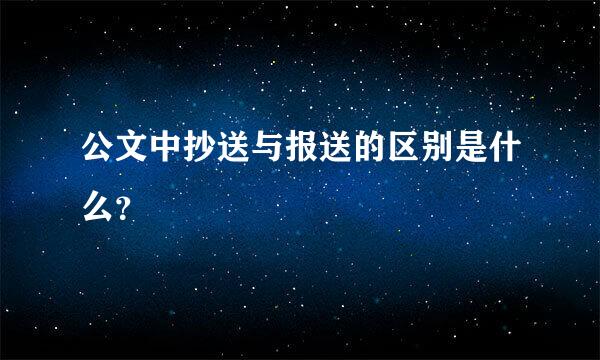 公文中抄送与报送的区别是什么？
