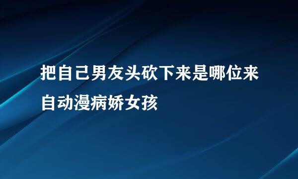 把自己男友头砍下来是哪位来自动漫病娇女孩