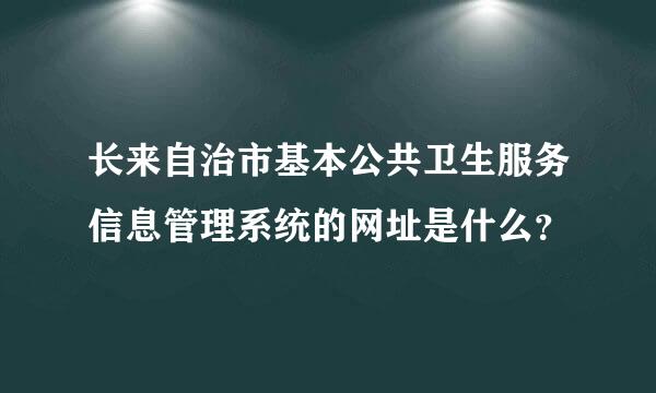 长来自治市基本公共卫生服务信息管理系统的网址是什么？