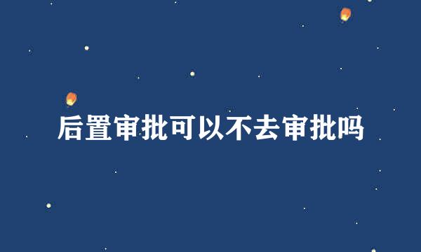 后置审批可以不去审批吗