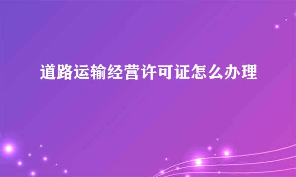 道路运输经营许可证怎么办理